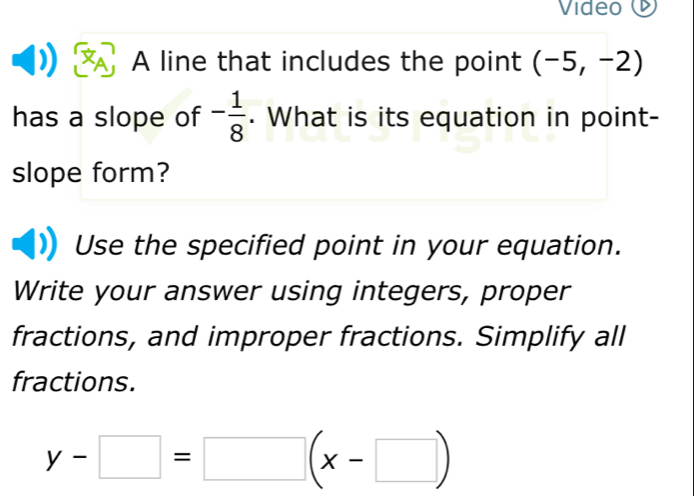 Video 
A line that includes the point (-5,-2)
has a slope of - 1/8 . What is its equation in point- 
slope form? 
Use the specified point in your equation. 
Write your answer using integers, proper 
fractions, and improper fractions. Simplify all 
fractions.
y-□ =□ (x-□ )