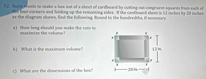 Susie wants to make a box out of a sheet of cardboard by cutting out congruent squares from each of 
the four corners and folding up the remaining sides. If the cardboard sheet is 12 inches by 20 inches
as the diagram shows, find the following. Round to the hundredths, if necessary. 
a) How long should you make the cuts to 
maximize the volume? 
b) What is the maximum volume? 
c) What are the dimensions of the box?