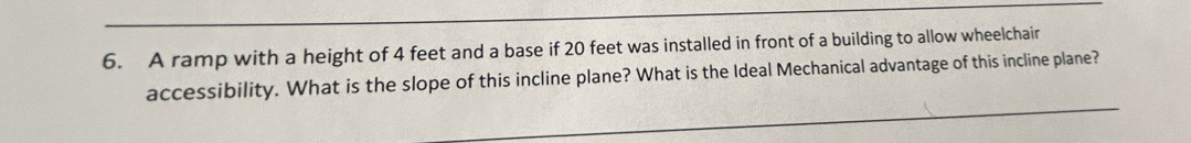 A ramp with a height of 4 feet and a base if 20 feet was installed in front of a building to allow wheelchair 
accessibility. What is the slope of this incline plane? What is the Ideal Mechanical advantage of this incline plane?