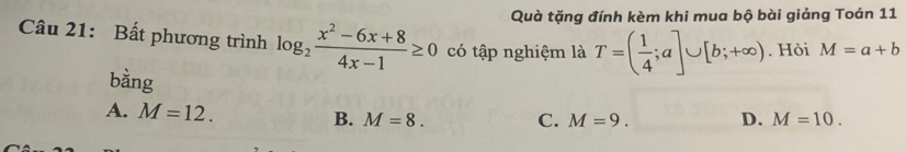 Quà tặng đính kèm khi mua bộ bài giảng Toán 11
Câu 21: Bất phương trình log _2 (x^2-6x+8)/4x-1 ≥ 0 có tập nghiệm là T=( 1/4 ;a]∪ [b;+∈fty ). Hỏi M=a+b
bằng
A. M=12. B. M=8. C. M=9. D. M=10.