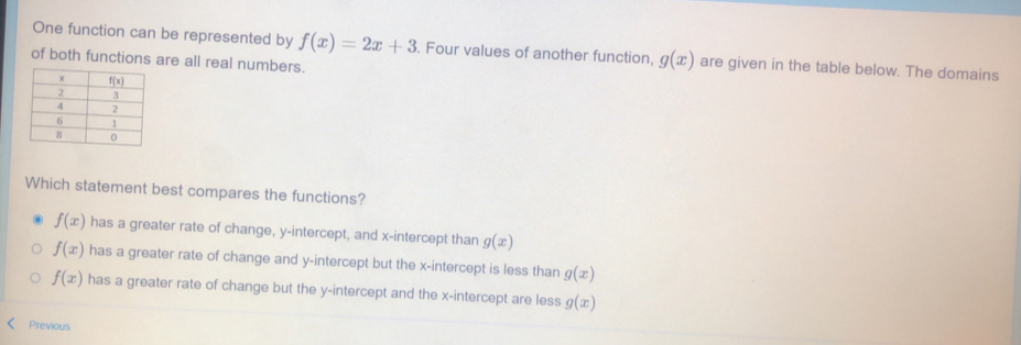 One function can be represented by f(x)=2x+3. Four values of another function, g(x) are given in the table below. The domains
of both functions are all real numbers.
Which statement best compares the functions?
f(x) has a greater rate of change, y-intercept, and x-intercept than g(x)
f(x) has a greater rate of change and y-intercept but the x-intercept is less than g(x)
f(x) has a greater rate of change but the y-intercept and the x-intercept are less g(x)
Previous