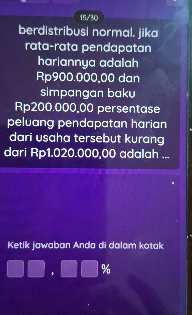 15/30 
berdistribusi normal. jika 
rata-rata pendapatan 
hariannya adalah
Rp900.000,00 dan 
simpangan baku
Rp200.000,00 persentase 
peluang pendapatan harian 
dari usaha tersebut kurang 
dari Rp1.020.000,00 adalah ... 
Ketik jawaban Anda di dalam kotak
□ □ ,□ %