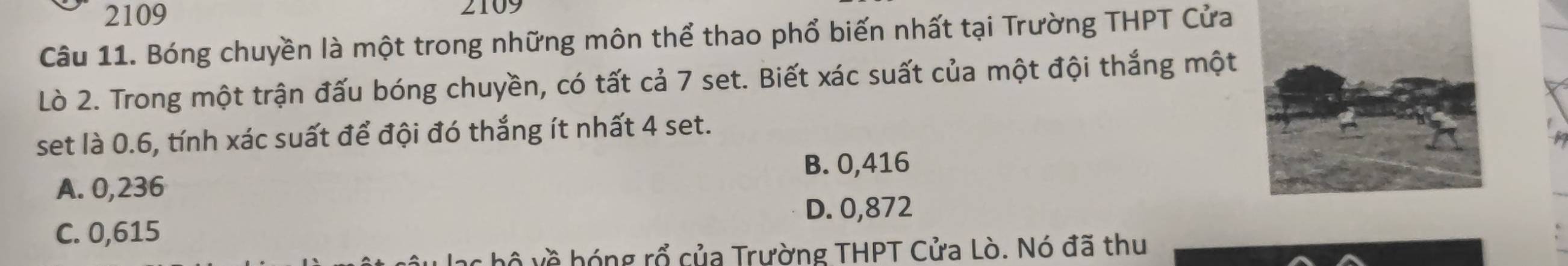 2109 2109
Câu 11. Bóng chuyền là một trong những môn thể thao phổ biến nhất tại Trường THPT Cửa
Lò 2. Trong một trận đấu bóng chuyền, có tất cả 7 set. Biết xác suất của một đội thắng một
set là 0.6, tính xác suất để đội đó thắng ít nhất 4 set.
A. 0,236 B. 0,416
D. 0,872
C. 0,615
bộ về hóng rổ của Trường THPT Cửa Lò. Nó đã thu