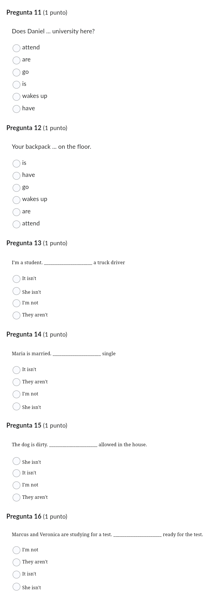 Pregunta 11 (1 punto)
Does Daniel ... university here?
attend
are
go
is
wakes up
have
Pregunta 12 (1 punto)
Your backpack ... on the floor.
is
have
go
wakes up
are
attend
Pregunta 13 (1 punto)
I’m a student._ a truck driver
It isn't
She isn't
I'm not
They aren't
Pregunta 14 (1 punto)
_single
It isn't
They aren't
I'm not
She isn't
Pregunta 15 (1 punto)
The dog is dirty _allowed in the house.
She isn't
It isn't
I'm not
They aren't
Pregunta 16 (1 punto)
Marcus and Veronica are studying for a test. _ready for the test.
I'm not
They aren't
It isn't
She isn't