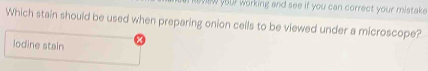 leview your working and see if you can correct your mistake .
Which stain should be used when preparing onion cells to be viewed under a microscope?
lodine stain