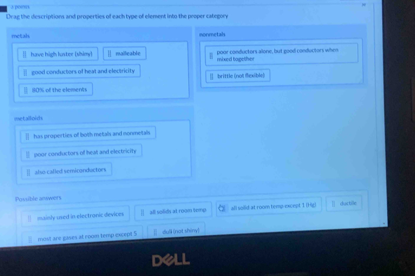 Drag the descriptions and properties of each type of element into the proper category
metals nonmetals
have high luster (shiny) malleable poor conductors alone, but good conductors when
mixed together
] good conductors of heat and electricity
§ brittle (not flexible)
80% of the elements
metalloids
] has properties of both metals and nonmetals
poor conductors of heat and electricity
also called semiconductors
Possible answers
mainly used in electronic devices all solids at room temp all solid at room temp except 1 (Hg) ductile
most are gases at room temp except 5 dulI (not shiny)
dell