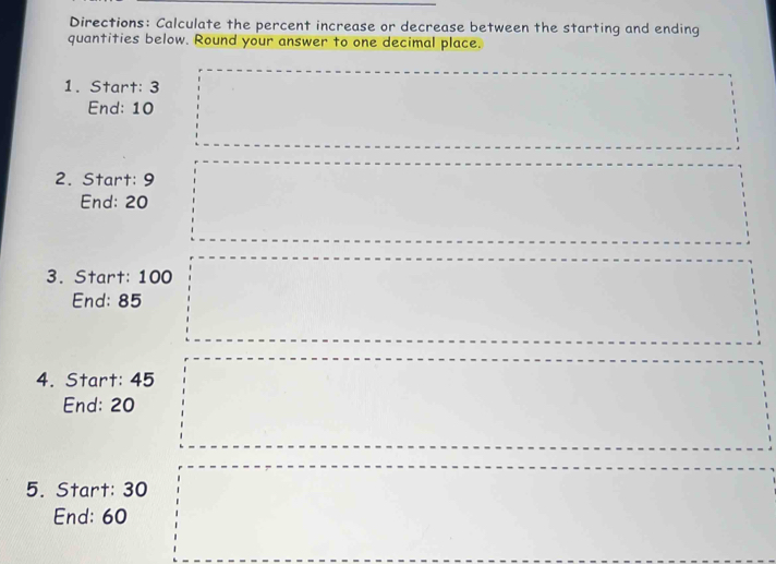 Directions: Calculate the percent increase or decrease between the starting and ending 
quantities below. Round your answer to one decimal place. 
1. Start: 3
End: 10
2. Start: 9
End: 20
3. Start: 100
End: 85
4. Start: 45
End: 20
5. Start: 30
End: 60