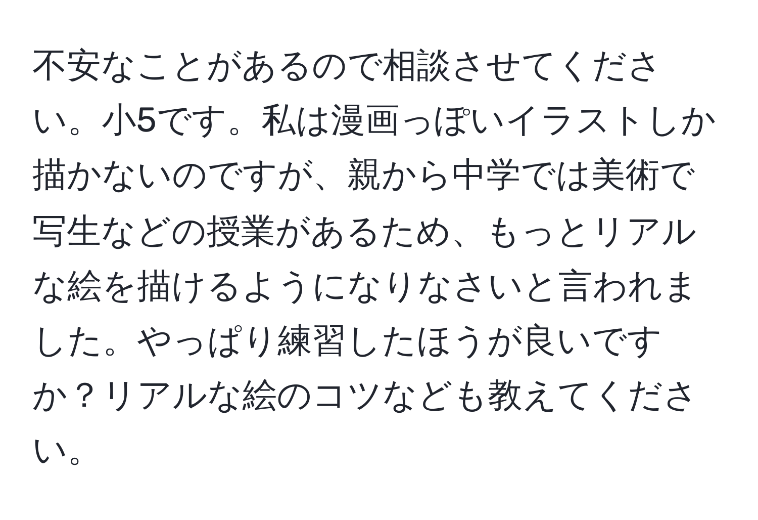 不安なことがあるので相談させてください。小5です。私は漫画っぽいイラストしか描かないのですが、親から中学では美術で写生などの授業があるため、もっとリアルな絵を描けるようになりなさいと言われました。やっぱり練習したほうが良いですか？リアルな絵のコツなども教えてください。