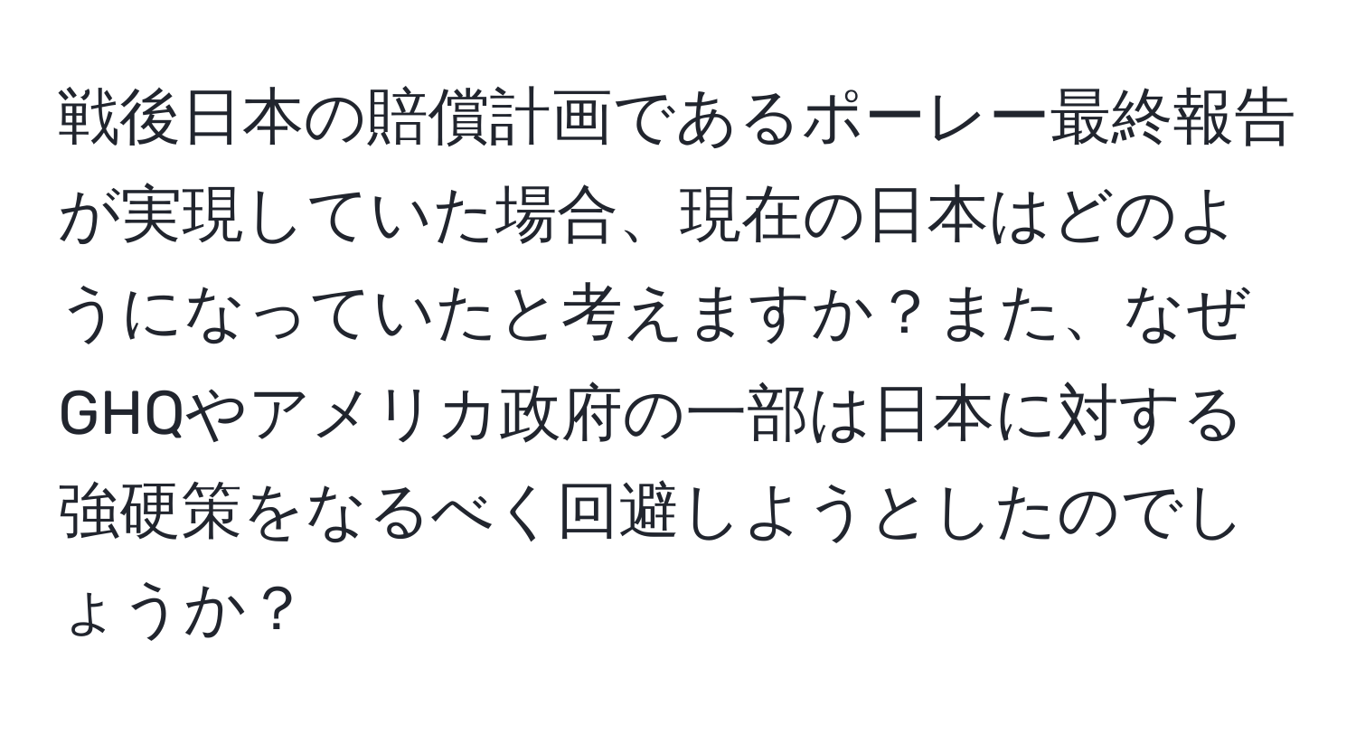 戦後日本の賠償計画であるポーレー最終報告が実現していた場合、現在の日本はどのようになっていたと考えますか？また、なぜGHQやアメリカ政府の一部は日本に対する強硬策をなるべく回避しようとしたのでしょうか？