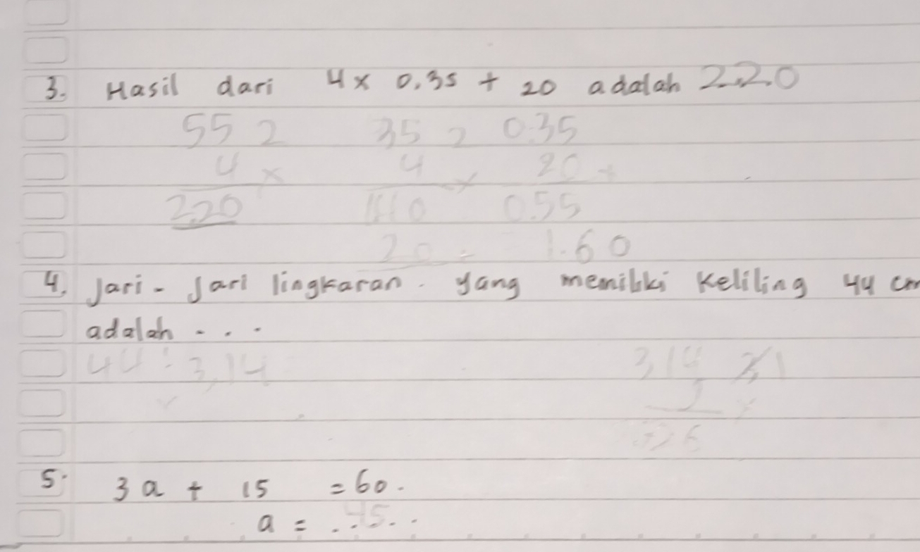 Hasil dari 4* 0.35+20 a dalah 2, 2. 0
beginarrayr 552 4*  220 hline endarray beginarrayr 352035 4* 20.4 hline 110* 05endarray 2 hline 160endarray
4, Jari-Jarl lingk ki Keliling yy cm 
adalan ...
4u:3,14
 1/5 
frac 3,14 frac 9,631/5 
5. 3a+15=60.
a=...