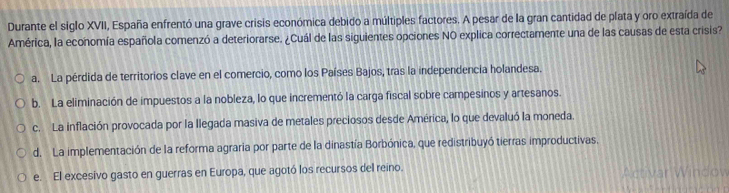 Durante el siglo XVII, España enfrentó una grave crisis económica debido a múltiples factores. A pesar de la gran cantidad de plata y oro extraída de
América, la economía española comenzó a deteriorarse. ¿Cuál de las siguientes opciones NO explica correctamente una de las causas de esta crisis?
a. La pérdida de territorios clave en el comercio, como los Países Bajos, tras la independencia holandesa.
b. La eliminación de impuestos a la nobleza, lo que incrementó la carga fiscal sobre campesinos y artesanos
c. La inflación provocada por la llegada masiva de metales preciosos desde América, lo que devaluó la moneda.
d. La implementación de la reforma agraria por parte de la dinastía Borbónica, que redistribuyó tierras improductivas,
e. El excesivo gasto en guerras en Europa, que agotó los recursos del reino. Activar Window