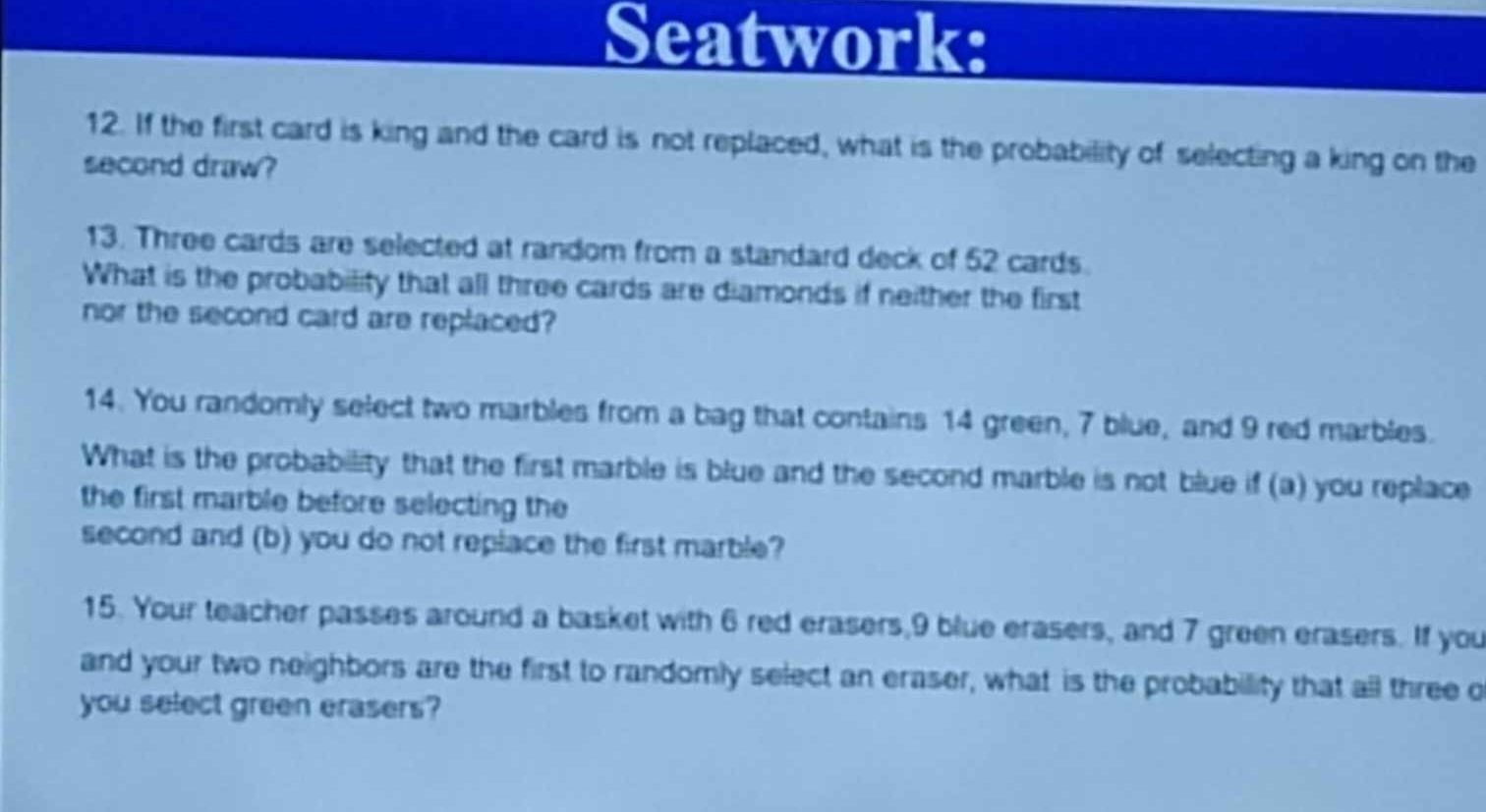 Seatwork: 
12. If the first card is king and the card is not replaced, what is the probability of selecting a king on the 
second draw? 
13. Three cards are selected at random from a standard deck of 52 cards. 
What is the probability that all three cards are diamonds if neither the first 
nor the second card are replaced? 
14. You randomly select two marbles from a bag that contains 14 green, 7 blue, and 9 red marbles. 
What is the probability that the first marble is blue and the second marble is not blue if (a) you replace 
the first marble before selecting the 
second and (b) you do not replace the first marble? 
15. Your teacher passes around a basket with 6 red erasers, 9 blue erasers, and 7 green erasers. If you 
and your two neighbors are the first to randomly select an eraser, what is the probability that all three o 
you select green erasers?