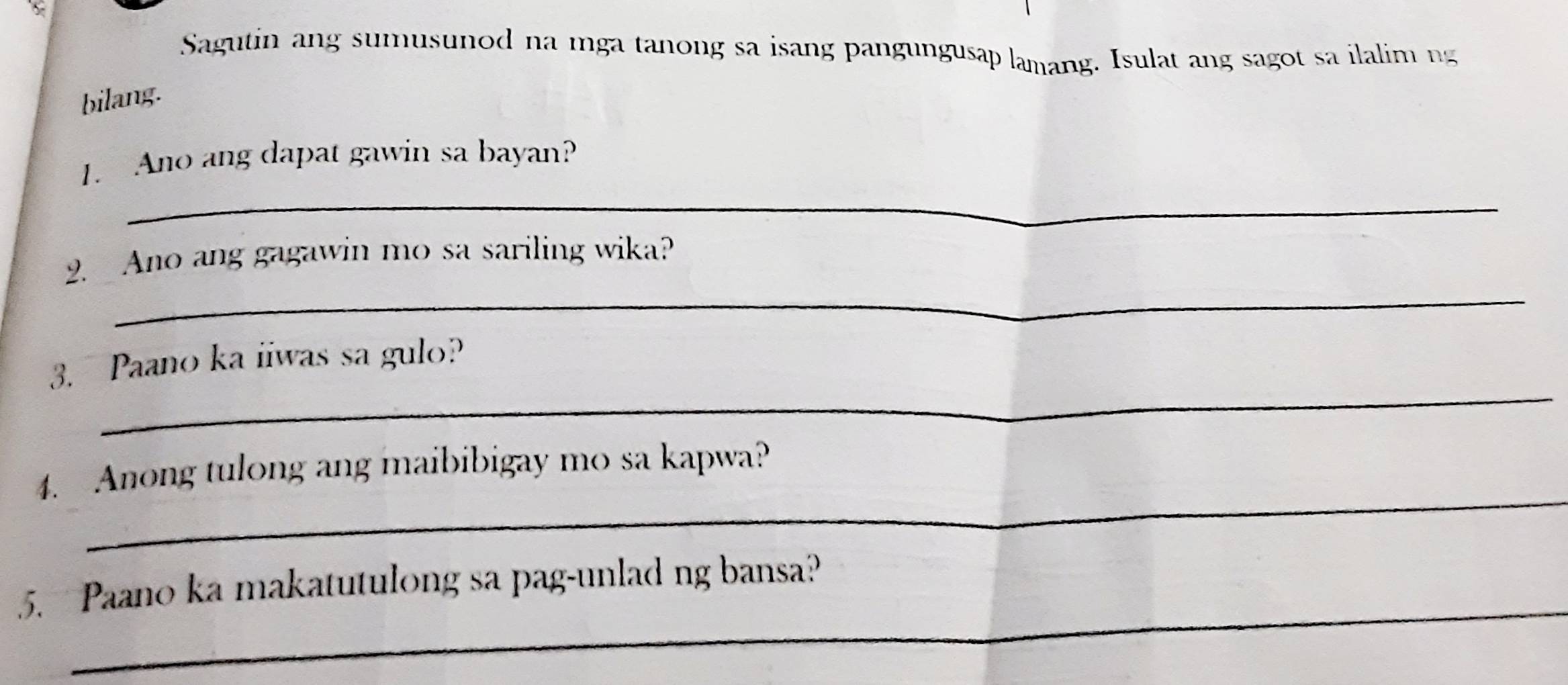 Sagutin ang sumusunod na mga tanong sa isang pangungusap lamang. Isulat ang sagot sa ilalim ng 
bilang. 
_ 
1. Ano ang dapat gawin sa bayan? 
_ 
2. Ano ang gagawin mo sa sariling wika? 
_ 
3. Paano ka iiwas sa gulo? 
_ 
4. Anong tulong ang maibibigay mo sa kapwa? 
_ 
5. Paano ka makatutulong sa pag-unlad ng bansa?