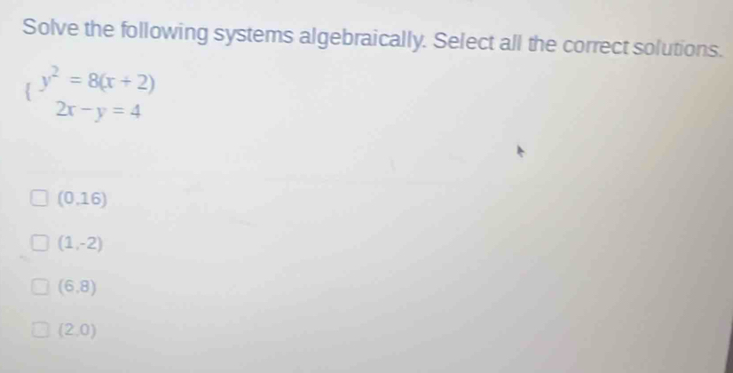 Solve the following systems algebraically. Select all the correct solutions.
(beginarrayr y^2=8(x+2) 2x-y=4endarray
(0,16)
(1,-2)
(6,8)
(2,0)