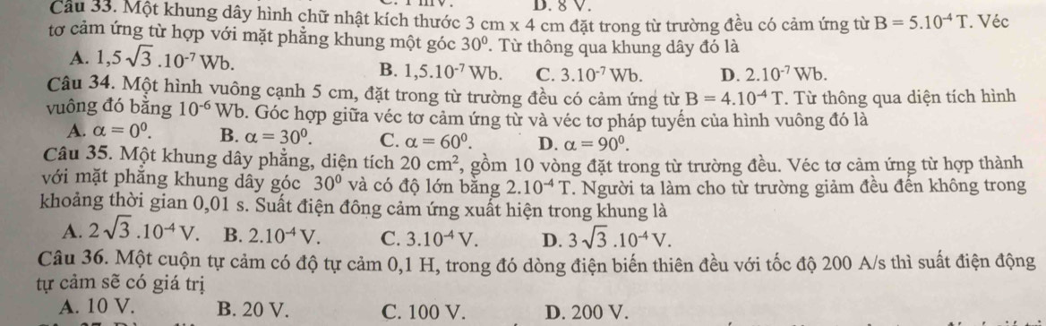 Cầu 33. Một khung dây hình chữ nhật kích thước 3cm* 4cm D. 8 V.
đặt trong từ trường đều có cảm ứng từ B=5.10^(-4)T. Véc
tơ cảm ứng từ hợp với mặt phẳng khung một góc 30°. Từ thông qua khung dây đó là
A. 1,5sqrt(3).10^(-7)Wb.
B. 1,5.10^(-7)Wb. C. 3.10^(-7)Wb. D. 2.10^(-7)Wb.
Câu 34. Một hình vuông cạnh 5 cm, đặt trong từ trường đều có cảm ứng từ B=4.10^(-4)T T. Từ thông qua diện tích hình
vuông đó bằng 10^(-6) Wb. Góc hợp giữa véc tơ cảm ứng từ và véc tơ pháp tuyến của hình vuông đó là
A. alpha =0^0. B. alpha =30°. C. alpha =60°. D. alpha =90^0.
Câu 35. Một khung dây phẳng, diện tích 20cm^2 7, gồm 10 vòng đặt trong từ trường đều. Véc tơ cảm ứng từ hợp thành
với mặt phẳng khung dây góc 30° và có độ lớn bằng 2.10^(-4)T. Người ta làm cho từ trường giảm đều đến không trong
khoảng thời gian 0,01 s. Suất điện đông cảm ứng xuất hiện trong khung là
A. 2sqrt(3).10^(-4)V. B. 2.10^(-4)V. C. 3.10^(-4)V. D. 3sqrt(3).10^(-4)V.
Câu 36. Một cuộn tự cảm có độ tự cảm 0,1 H, trong đó dòng điện biến thiên đều với tốc độ 200 A/s thì suất điện động
tự cảm sẽ có giá trị
A. 10 V. B. 20 V. C. 100 V. D. 200 V.