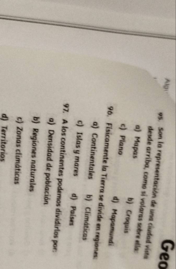 Alge Geo
95. Son la representación de una ciudad vista
desde arríba, como si volaras sobre ella:
a) Mapas b) Croquis
c) Plano d) Mapamundi
96. Fisicamente la Tierra se divide en regiones:
a) Continentales b) Climáticas
c) Islas y mares d) Paises
97. A los continentes podemos dividirios por:
a) Densidad de población
b) Regiones naturales
c) Zonas climáticas
d) Territorios