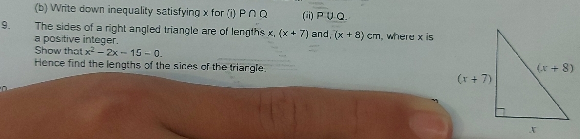 Write down inequality satisfying x for (i) P∩ Q (ii) P ∪ Q.
9. The sides of a right angled triangle are of length's x, (x+7) and, (x+8)cm , where x is
a positive integer.
Show that x^2-2x-15=0.
Hence find the lengths of the sides of the triangle.