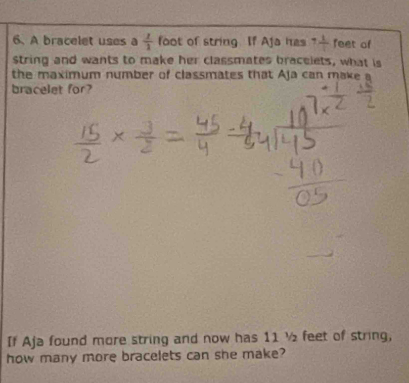 A bracelet uses a  1/2  foot of string. If Aja has 7 1/4  feet of 
string and wants to make her classmates bracelets, what is 
the maximum number of classmates that Aja can make a 
bracelet for? 
If Aja found more string and now has 11 ½ feet of string, 
how many more bracelets can she make?