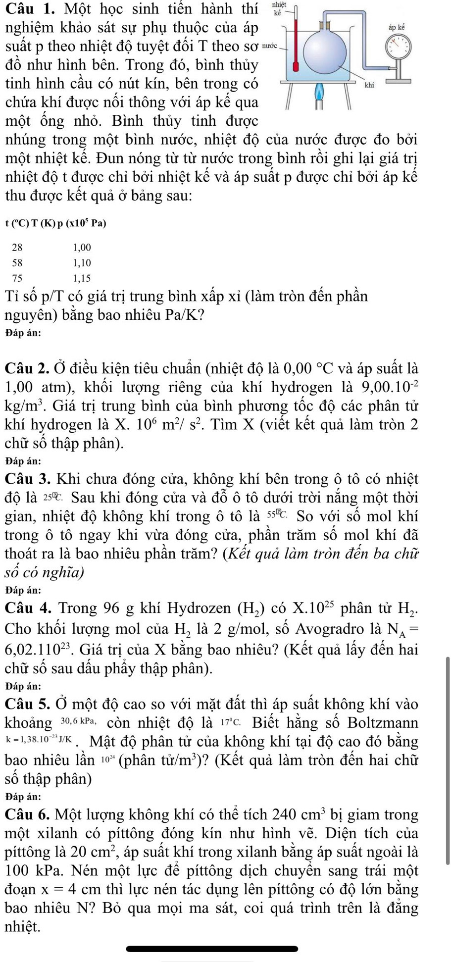 Một học sinh tiến hành thí nh let
nghiệm khảo sát sự phụ thuộc của áp
suất p theo nhiệt độ tuyệt đối T theo sơ '
đồ như hình bên. Trong đó, bình thủy
tinh hình cầu có nút kín, bên trong có
chứa khí được nổi thông với áp kế qua
một ống nhỏ. Bình thủy tinh được
nhúng trong một bình nước, nhiệt độ của nước được đo bởi
nmột nhiệt kể. Đun nóng từ từ nước trong bình rồi ghi lại giá trị
nhiệt độ t được chỉ bởi nhiệt kế và áp suất p được chỉ bởi áp kế
thu được kết quả ở bảng sau:
t(^circ C)T(K)p(x10^5Pa)
28 1,00
58 1,10
75 1,15
Tỉ số p/T có giá trị trung bình xấp xỉ (làm tròn đến phần
nguyên) bằng bao nhiêu Pa/K?
Đáp án:
Câu 2. Ở điều kiện tiêu chuẩn (nhiệt độ là 0,00°C và áp suất là
1,00 atm), khối lượng riêng của khí hydrogen là 9,00.10^(-2)
kg/m^3. Giá trị trung bình của bình phương tốc độ các phân tử
khí hydrogen là X. 10^6m^2/s^2. Tìm X (viết kết quả làm tròn 2
chữ số thập phân).
Đáp án:
Câu 3. Khi chưa đóng cửa, không khí bên trong ô tô có nhiệt
độ là 25℃ Sau khi đóng cửa và đỗ ô tô dưới trời năng một thời
gian, nhiệt độ không khí trong ô tô là 55^(□)C So với số mol khí
trong ô tô ngay khi vừa đóng cửa, phần trăm số mol khí đã
thoát ra là bao nhiêu phần trăm? (Kết quả làm tròn đến ba chữ
cố có nghĩa)
Đáp án:
Câu 4. Trong 96 g khí Hydrozen (H_2) có X.10^(25) phân tử H_2.
Cho khối lượng mol của H_2 là 2 g/mol, số Avogradro là N_A=
6,02.110^(23) *. Giá trị của X bằng bao nhiêu? (Kết quả lấy đến hai
chữ số sau dấu phầy thập phân).
Đáp án:
Câu 5. Ở một độ cao so với mặt đất thì áp suất không khí vào
khoảng 30,6 kPa, còn nhiệt độ là 17℃c. Biết hằng số Boltzmann
k=1,38.10^(-23)J/K. Mật độ phân tử của không khí tại độ cao đó bằng
bao nhiêu lần 10^(24) (phân t (r/m^3) )? (Kết quả làm tròn đến hai chữ
số thập phân)
Đáp án:
Câu 6. Một lượng không khí có thể tích 240cm^3 bị giam trong
một xilanh có píttông đóng kín như hình vẽ. Diện tích của
píttông là 20cm^2 , áp suất khí trong xilanh bằng áp suất ngoài là
100 kPa. Nén một lực để píttông dịch chuyền sang trái một
đoạn x=4 cm thì lực nén tác dụng lên píttông có độ lớn bằng
bao nhiêu N? Bỏ qua mọi ma sát, coi quá trình trên là đẳng
nhiệt.