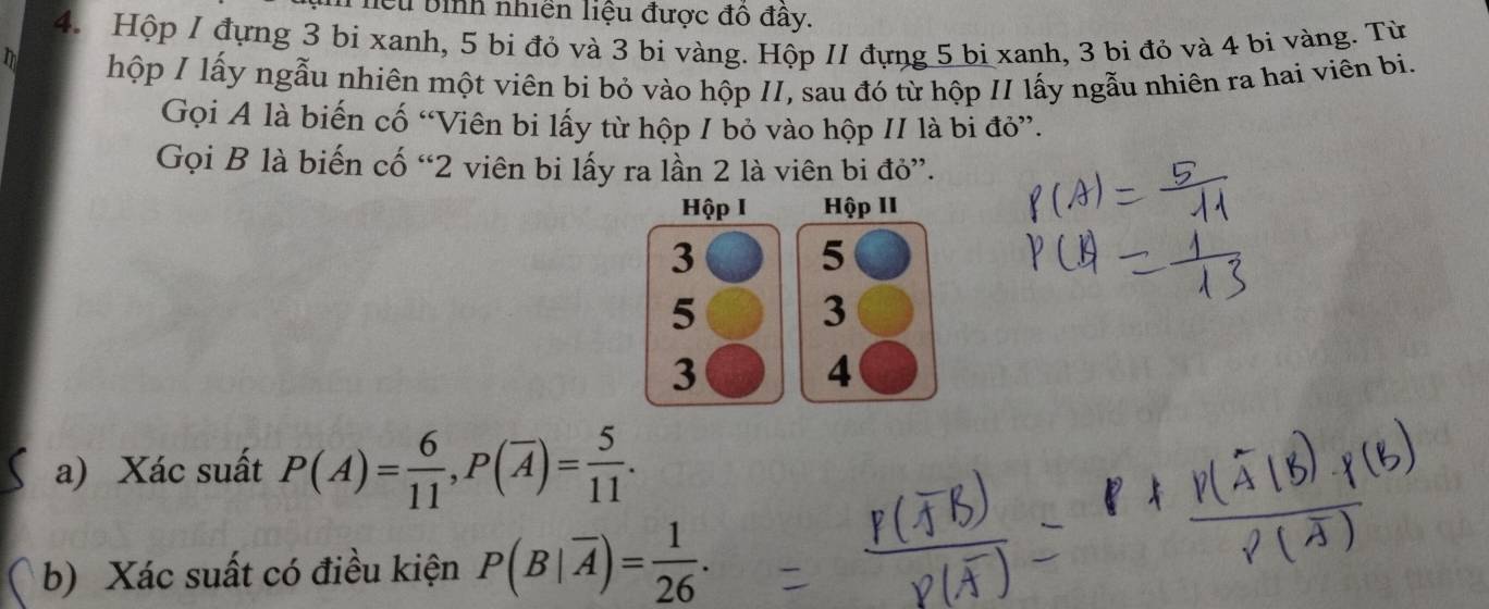 Cu bình nhiên liệu được đô đây. 
4. Hộp 1 đựng 3 bi xanh, 5 bi đỏ và 3 bi vàng. Hộp 11 đựng 5 bị xanh, 3 bi đỏ và 4 bi vàng. Từ 
D 
hộp I lấy ngẫu nhiên một viên bi bỏ vào hộp II, sau đó từ hộp II lấy ngẫu nhiên ra hai viên bi. 
Gọi A là biến cố “Viên bi lấy từ hộp 1 bỏ vào hộp II là bi đỏ”. 
Gọi B là biến cố “ 2 viên bi lấy ra lần 2 là viên bi đỏ”. 
Hộp I Hộp II
3
5
5
3
3
4 
a) Xác suất P(A)= 6/11 , P(overline A)= 5/11 . 
b) Xác suất có điều kiện P(B|overline A)= 1/26 .