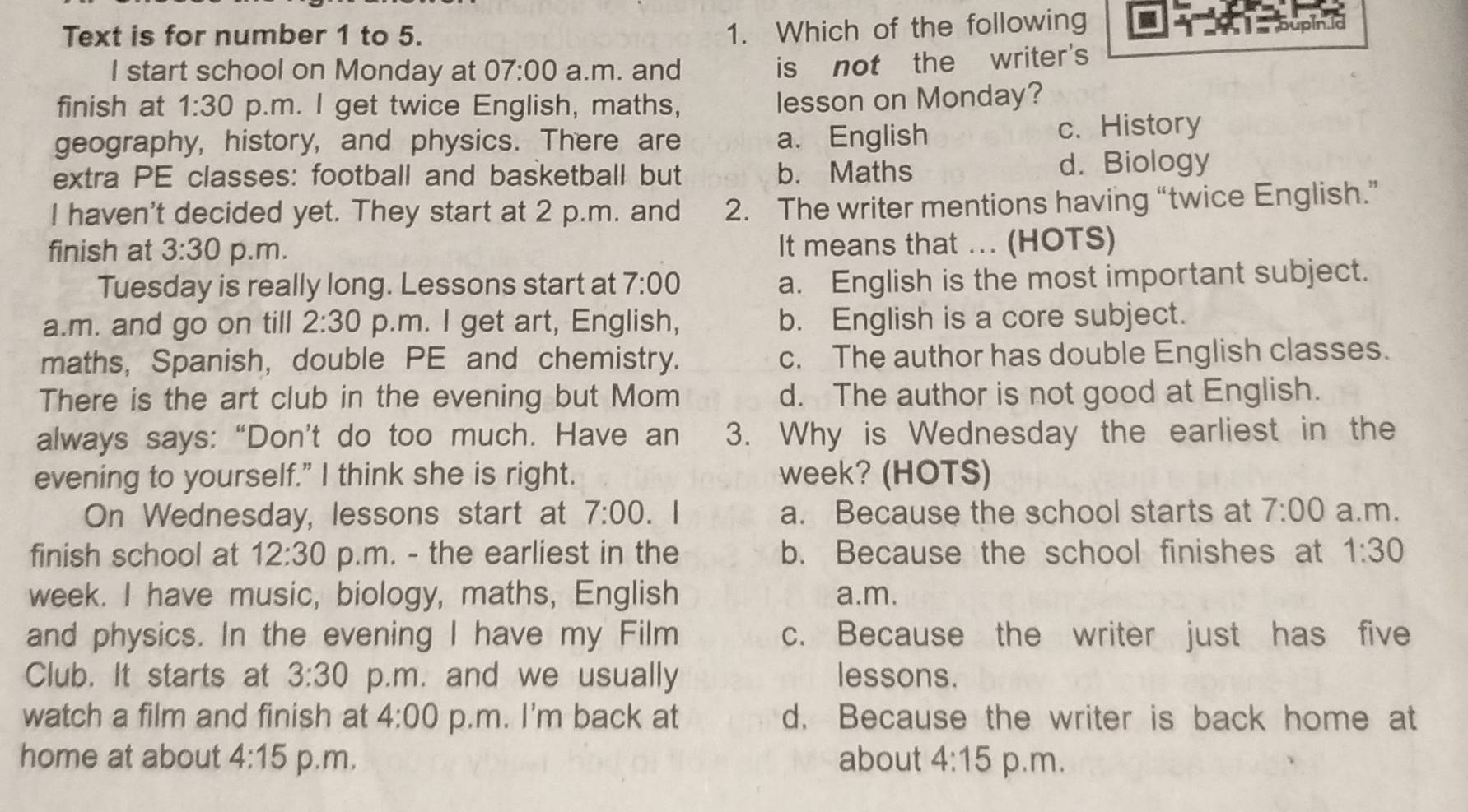 Text is for number 1 to 5.
1. Which of the following
I start school on Monday at 07:00 a.m. and
is not the writer's
finish at 1:30 p.m. I get twice English, maths,
lesson on Monday?
geography, history, and physics. There are a. English c. History
extra PE classes: football and basketball but b. Maths d. Biology
I haven't decided yet. They start at 2 p.m. and 2. The writer mentions having “twice English.”
finish at 3:30 p.m. It means that ... (HOTS)
Tuesday is really long. Lessons start at 7:00
a. English is the most important subject.
a.m. and go on till 2:30 p.m. I get art, English, b. English is a core subject.
maths, Spanish, double PE and chemistry. c. The author has double English classes.
There is the art club in the evening but Mom d. The author is not good at English.
always says: “Don’t do too much. Have an 3. Why is Wednesday the earliest in the
evening to yourself." I think she is right. week? (HOTS)
On Wednesday, lessons start at 7:00 . | a. Because the school starts at 7:00 a.m.
finish school at 12:30 p.m. - the earliest in the b. Because the school finishes at 1:30 
week. I have music, biology, maths, English a.m.
and physics. In the evening I have my Film c. Because the writer just has five
Club. It starts at 3:30 p.m. and we usually lessons.
watch a film and finish at 4:00 p.m. I'm back at d. Because the writer is back home at
home at about 4:15 p.m, about 4:15 p.m.