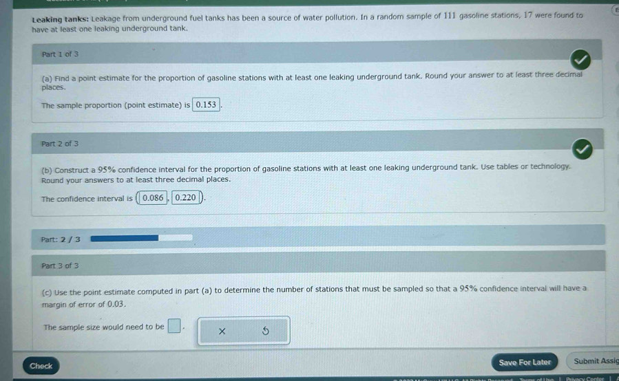 Leaking tanks: Leakage from underground fuel tanks has been a source of water pollution. In a random sample of 111 gasoline stations, 17 were found to 
have at least one leaking underground tank 
Part 1 of 3 
(a) Find a point estimate for the proportion of gasoline stations with at least one leaking underground tank. Round your answer to at least three decimal 
places 
The sample proportion (point estimate) is 0.153
Part 2 of 3 
(b) Construct a 95% confidence interval for the proportion of gasoline stations with at least one leaking underground tank. Use tables or technology. 
Round your answers to at least three decimal places. 
The confidence interval is 0.086 0.220
Part: 2 / 3 
Part 3 of 3 
(c) Use the point estimate computed in part (a) to determine the number of stations that must be sampled so that a 95% confidence interval will have a 
margin of error of 0.03. 
The sample size would need to be □. × 5 
Check Save For Later Submit Assiç