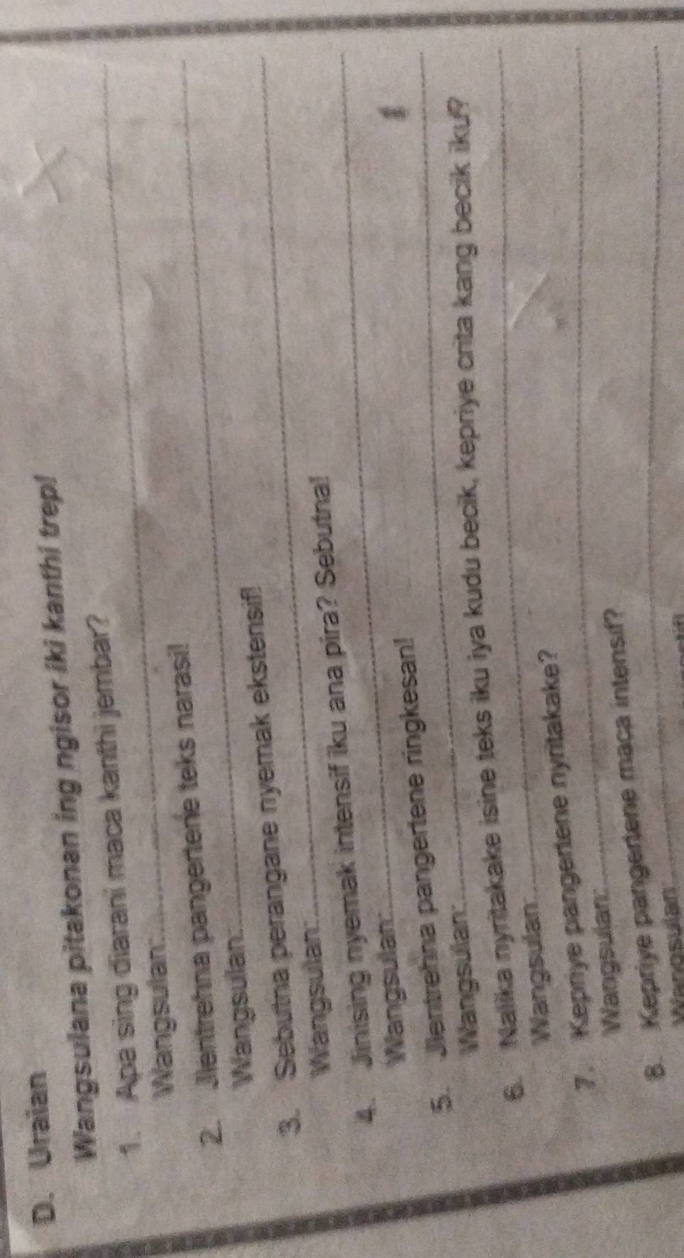 Uraian 
Wangsulana pitakonan ing ngisor iki kanthi trep! 
1. Apa sing diarani maca kanthi jembar? 
Wangsulan: 
2. Jientrehna pangertene teks narasi! 
Wangsulan: 
3. Sebutna perangane nyemak ekstensif! 
Wangsulan: 
4. Jinising nyemak intensif iku ana pira? Sebutna! 
Wangsulan: 
5. Jentrehna pangertene ringkesan! 
Wangsulan: 
6. Nalika nyritakake isine teks iku iya kudu becik, kepriye crita kang becik iku? 
Wangsulan 
7. Kepriye pangertene nyritakake? 
Wangsulan: 
8. Kepriye pangertene maca intensif? 
Wanosulan