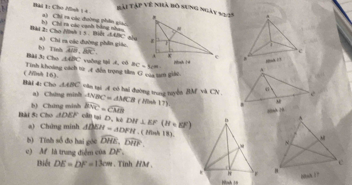 Cho Hình 1 4. 
Bài Tập Về nhà bỏ sung ngày 9/2/15 
a) Chỉ ra các đường phân giác. 
a 
b) Chỉ ra các cạnh bằng nhau, 
Bài 2: Cho /ình 1 5 、 Biết △ ABC Gǒu 
a) Chi ra các đường phân giác. 
b) Tính overline AIB, overline BIC. 

Bài 3: Cho △ ABC vuông tại A, có BC=5cm
Tính khoảng cách từ A đến trọng tâm G của tam giác. 
( Hình 16). 
Bài 4: Chó △ ABC cân tại A có hai đường trung tuyển BM và CN 
a) Chứng minh △ NBC=△ MCB (Hình 17). 
b) Chứng minh widehat BNC=widehat CMB
ltteln t vs 
Bài 5: Cho △ DEF cần tại D, kê DH⊥ EF(H∈ EF)
a) Chứng minh △ DEH=△ DFH. ( Hình 18). 
b) Tính số đo hai góc widehat DHE, widehat DHF, 
c) M là trung điểm của DF. 
Biết DE=DF=13cm. Tỉnh HM 、 

Hình 18