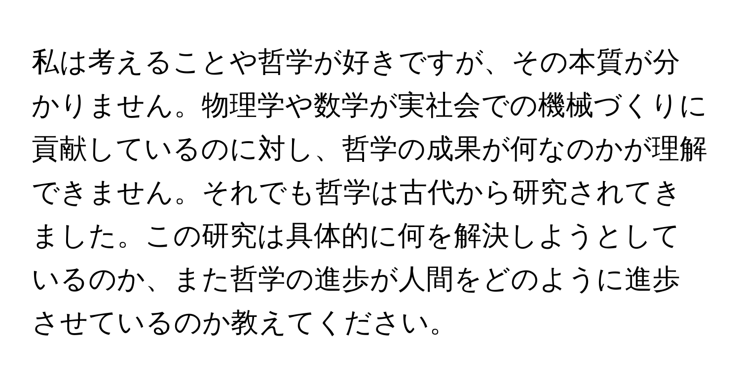 私は考えることや哲学が好きですが、その本質が分かりません。物理学や数学が実社会での機械づくりに貢献しているのに対し、哲学の成果が何なのかが理解できません。それでも哲学は古代から研究されてきました。この研究は具体的に何を解決しようとしているのか、また哲学の進歩が人間をどのように進歩させているのか教えてください。