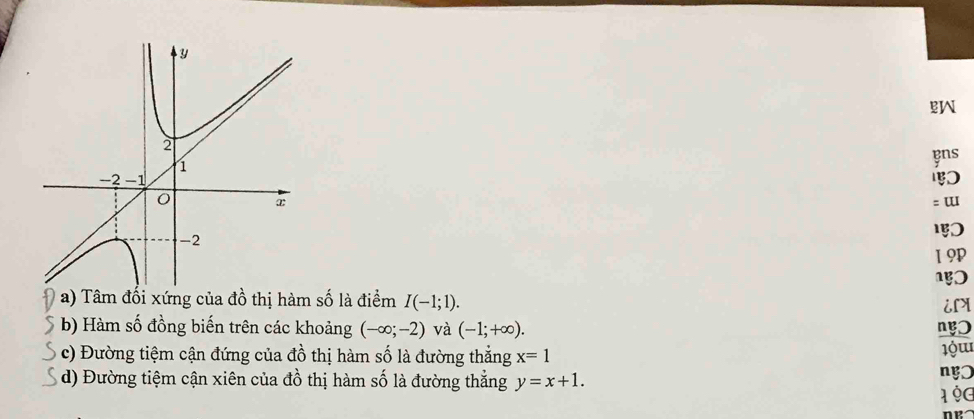 ens 
= ɯ 
1 9P 
a) Tâm đối xứng của đồ thị hàm số là điểm I(-1;1). iLX 
b) Hàm số đồng biến trên các khoảng (-∈fty ;-2) và (-1;+∈fty ). ng 
c) Đường tiệm cận đứng của đồ thị hàm số là đường thẳng x=1
d) Đường tiệm cận xiên của đồ thị hàm số là đường thắng y=x+1. 
nŋ 
1 9g