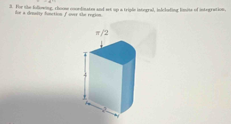 For the following, choose coordinates and set up a triple integral, inlcluding limits of integration, 
for a density function f over the region.