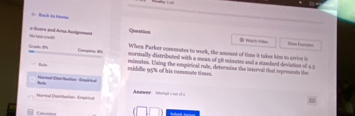 Penality: L off 
Back to Home 
2-Score and Area Assignment Question 
Watch Video Show Examples 
No late credit When Parker commutes to work, the amount of time it takes him to arrive is 
Grade: 0% Complete: 8% normally distributed with a mean of 58 minutes and a standard deviation of 4-5
minutes. Using the empirical rule, determine the interval that represents the 
Rule middle 95% of his commute times. 
Normal Distribution - Empirical 
Rule Answer Attempt 1 out of 2 
Normal Distribution - Empirical 
Calculator Suhmit Anrwn