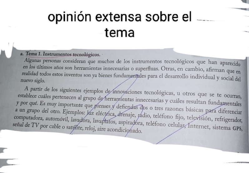 opinión extensa sobre el 
tema 
a. Tema 1. Instrumentos tecnológicos. 
Algunas personas consideran que muchos de los instrumentos tecnológicos que han aparecido 
en los últimos años son herramientas innecesarias o superfluas. Otras, en cambio, afirman que en 
realidad todos estos inventos son ya bienes fundamentales para el desarrollo individual y social del 
nuevo siglo. 
A partir de los siguientes ejemplos de innovaciones tecnológicas, u otros que se te ocurran, 
establece cuáles pertenecen al grupo de herramientas innecesarias y cuáles resultan fundamentales 
y por qué. Es muy importante que pienses y defiendas dos o tres razones básicas para diferenciar 
a un grupo del otro. Ejemplos: luz eléctrica, drenaje, radio, teléfono fijo, televisión, refrigerador, 
computadora, automóvil, lavadora, lavaplatos, aspiradora, teléfono celular, Internet, sistema GPS, 
señal de TV por cable o satélite, reloj, aire acondicionado.