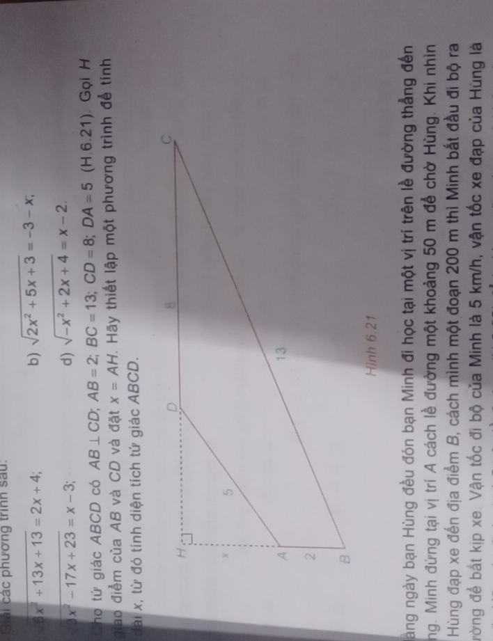 Giải các phương trình sau.
sqrt(6x^2+13x+13)=2x+4 a 
b) sqrt(2x^2+5x+3)=-3-x; 
_
3x^2-17x+23=x-3; 
d) sqrt(-x^2+2x+4)=x-2. 
Cho tứ giác ABCD có AB⊥ CD; AB=2; BC=13; CD=8; DA=5(H.6.21) ). Gọi H 
giao điểm của AB và CD và đặt x=AH T. Hãy thiết lập một phương trình để tính 
dài x, từ đó tính diện tích tứ giác ABCD. 
àăng ngày bạn Hùng đều đón bạn Minh đi học tại một vị trí trên lề đường thẳng đến 
ng. Minh đứng tại vị trí A cách lề đường một khoảng 50 m để chờ Hùng. Khi nhìn 
Hùng đạp xe đến địa điểm B, cách mình một đoạn 200 m thì Minh bắt đầu đi bộ ra 
đường để bắt kịp xe. Vận tốc đi bộ của Minh là 5 km/h, vận tốc xe đạp của Hùng là