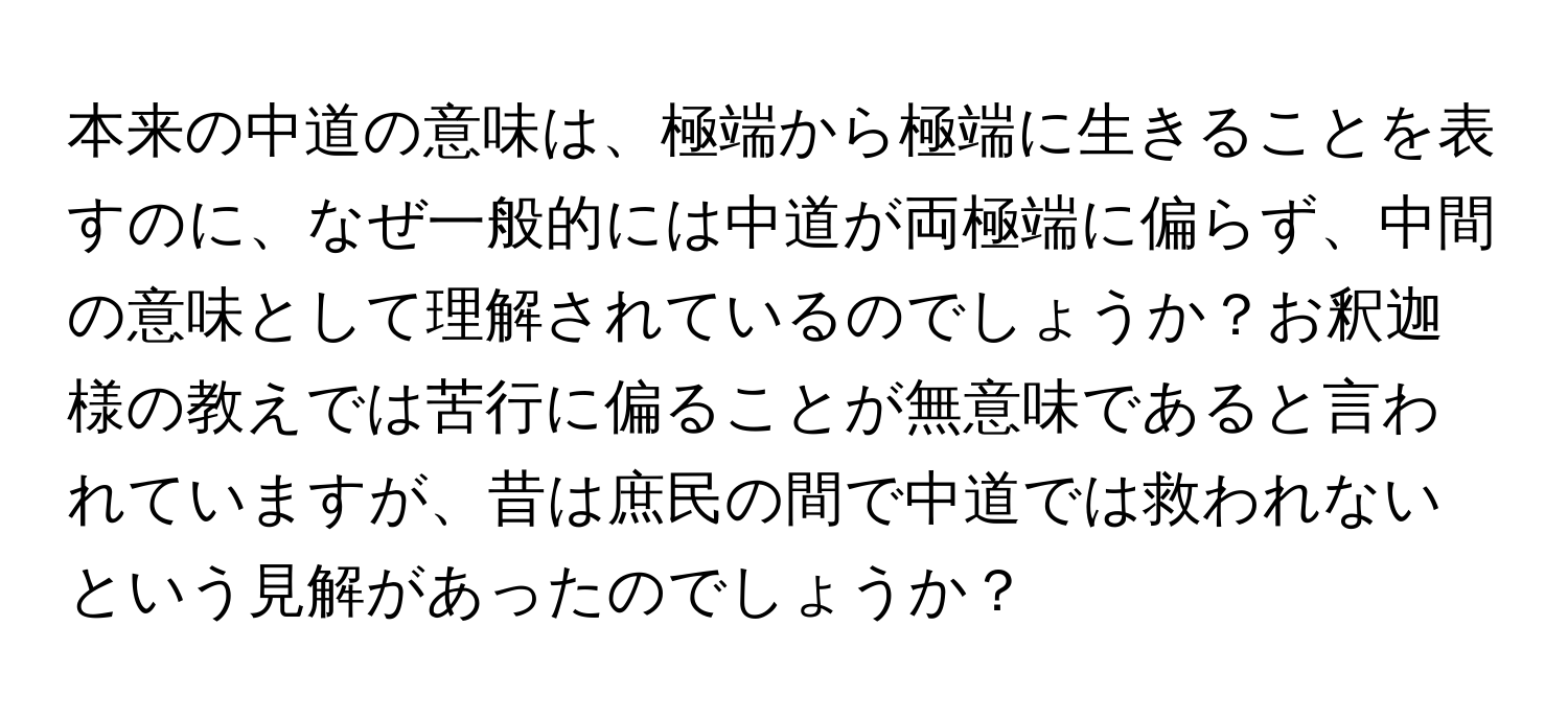 本来の中道の意味は、極端から極端に生きることを表すのに、なぜ一般的には中道が両極端に偏らず、中間の意味として理解されているのでしょうか？お釈迦様の教えでは苦行に偏ることが無意味であると言われていますが、昔は庶民の間で中道では救われないという見解があったのでしょうか？