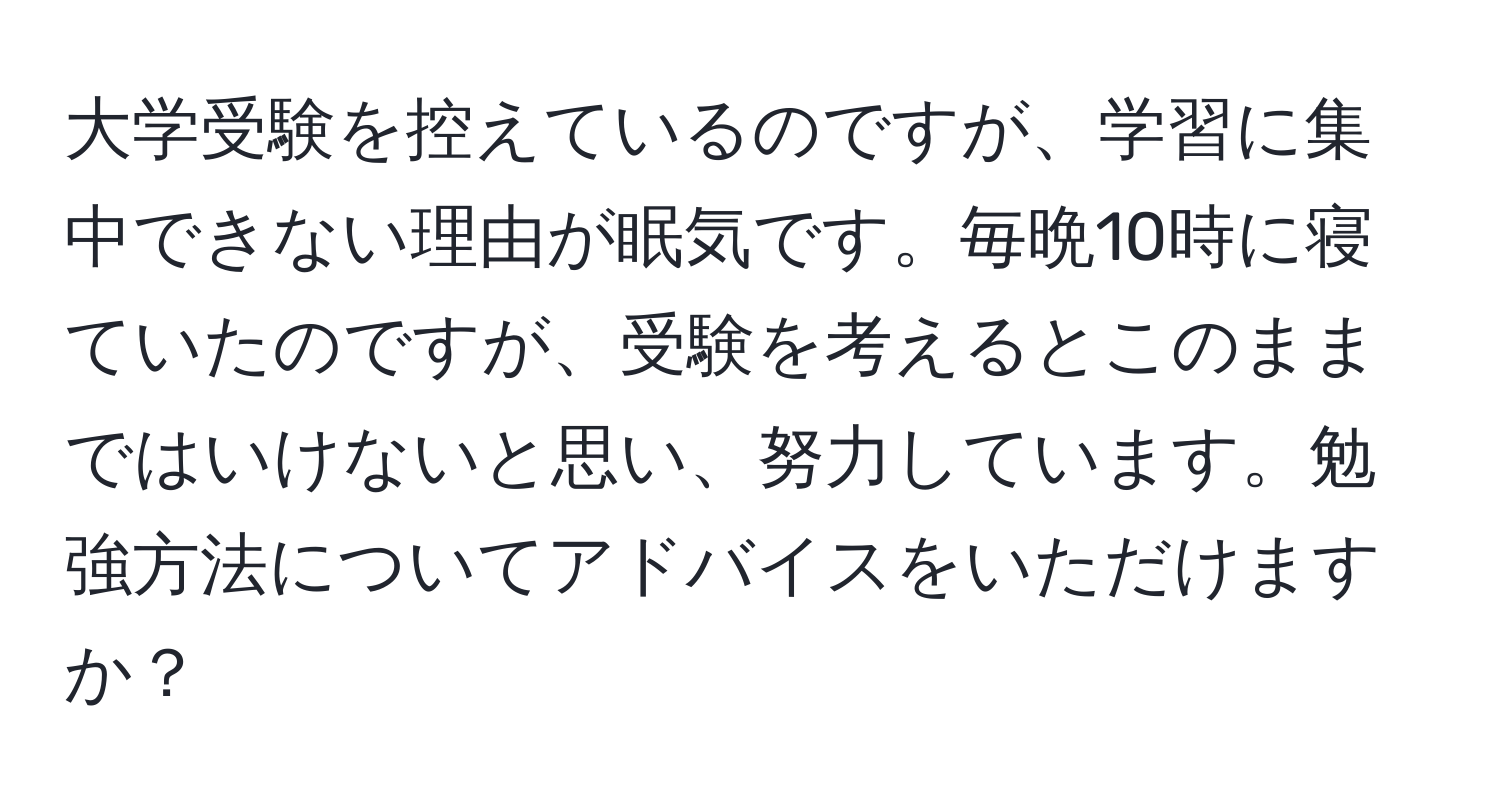 大学受験を控えているのですが、学習に集中できない理由が眠気です。毎晩10時に寝ていたのですが、受験を考えるとこのままではいけないと思い、努力しています。勉強方法についてアドバイスをいただけますか？