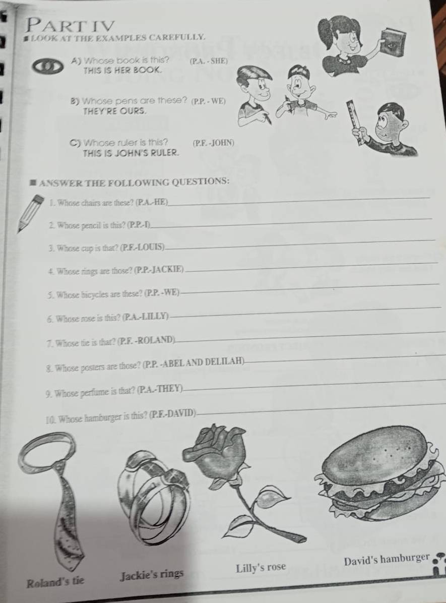 Partiv 
# LOOK AT THE EXAMPLES CAREFULLY 
a A》 Whose book is this? (PA. - SHE 
THIS IS HER BOOK. 
B》 Whose pens are these? (P.P, - WE) 
THEY'RE OURS. 
C) Whose ruler is this? (P.F. -JOH 
THIS IS JOHN'S RULER. 
ANSWER THE FOLLOWING QUESTIONS: 
]. Whose chairs are these? (PA.-HE) 
_ 
2. Whose pencil is this? (P.P.-I) 
_ 
3. Whose cup is that? (P.E-LOUIS) 
_ 
4. Whose rings are those? (P.P.-JACKIE) 
_ 
5. Whose bicycles are these? (P.P. -WE) 
_ 
6. Whose rose is this? (PA.-LILLY) 
_ 
7. Whose tie is that? (P.F. -ROLAND). 
_ 
8. Whose posters are those? (P.P. -ABEL AND DELILAH) 
_ 
9. Whose perfume is that? (PA.-THEY) 
_ 
is? (P.F.-DAVID) 
_