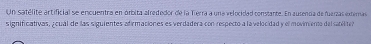 Un satélite artificial se encuentra en órbita alrededor de la Tierra a una velocidad comiante. En ausenca de fuerzas externas 
significiativas, ¿oual de las siguientes afirmaciones es verdadera con respecto a la velocidad y el movimiento del saniite