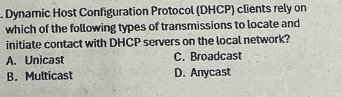 Dynamic Host Configuration Protocol (DHCP) clients rely on
which of the following types of transmissions to locate and
initiate contact with DHCP servers on the local network?
A. Unicast C. Broadcast
B. Multicast D. Anycast