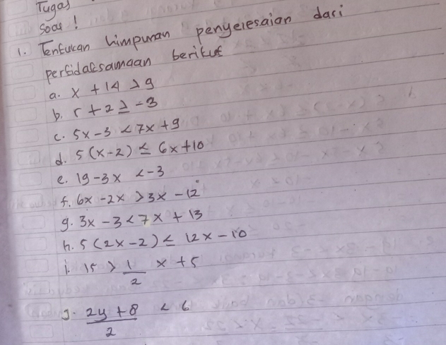 Tugas 
Soat! 
1. Enfulan himpuran penyeresaion dasi 
perfidacsamaan berikus 
a. x+14>9
b. r+2≥ -3
C. 5x-3<7x+9
d 5(x-2)≤ 6x+10
e. 19-3x
f. 6x-2x>3x-12
9. 3x-3<7x+13
h. 5(2x-2)≤ 12x-10
15> 1/2 x+5
J.  (2y+8)/2 <6</tex>