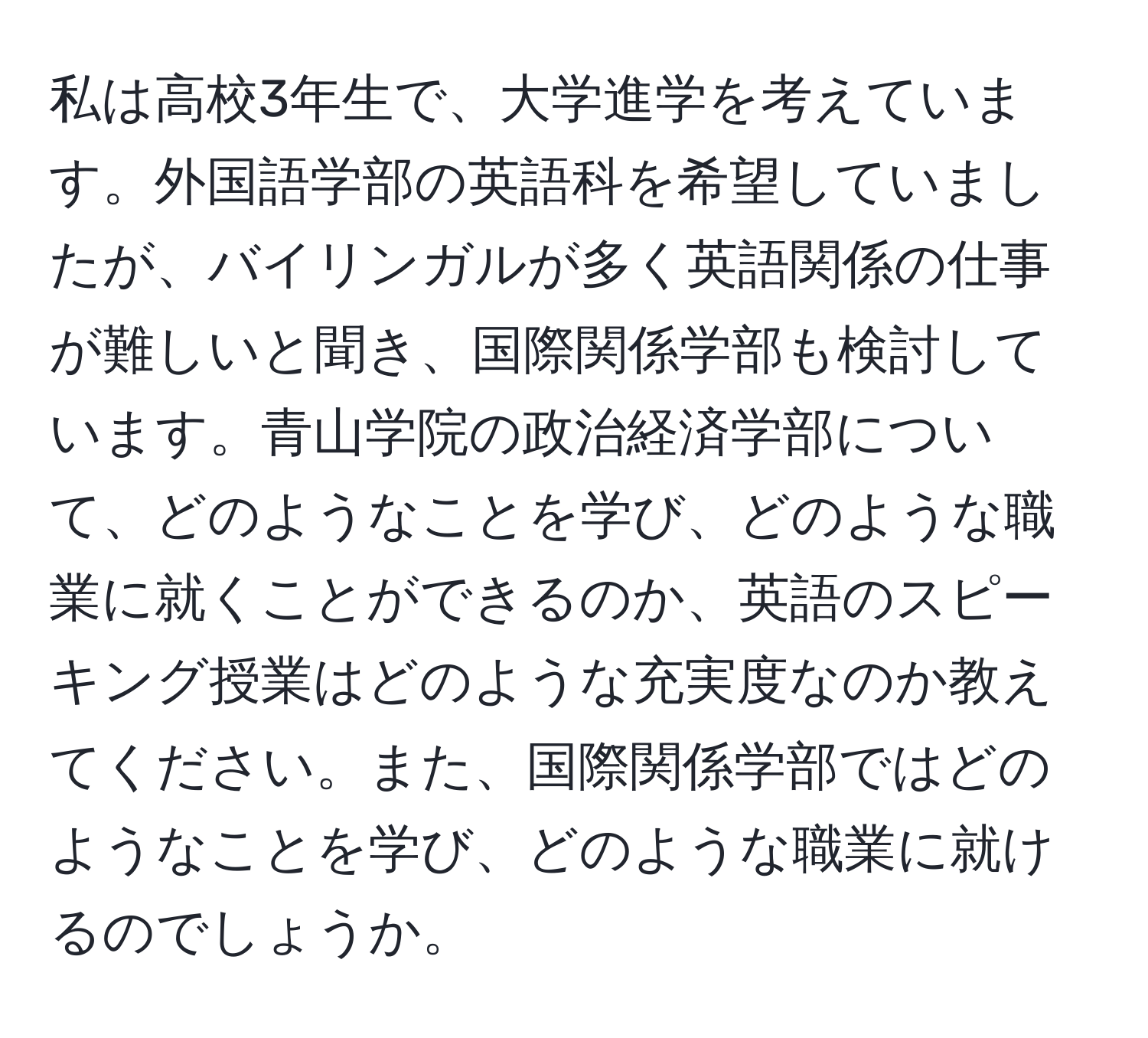 私は高校3年生で、大学進学を考えています。外国語学部の英語科を希望していましたが、バイリンガルが多く英語関係の仕事が難しいと聞き、国際関係学部も検討しています。青山学院の政治経済学部について、どのようなことを学び、どのような職業に就くことができるのか、英語のスピーキング授業はどのような充実度なのか教えてください。また、国際関係学部ではどのようなことを学び、どのような職業に就けるのでしょうか。