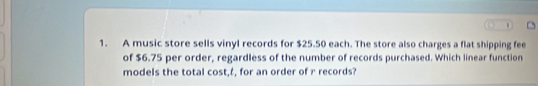 A music store sells vinyl records for $25.50 each. The store also charges a flat shipping fee 
of $6.75 per order, regardless of the number of records purchased. Which linear function 
models the total cost,८, for an order of r records?