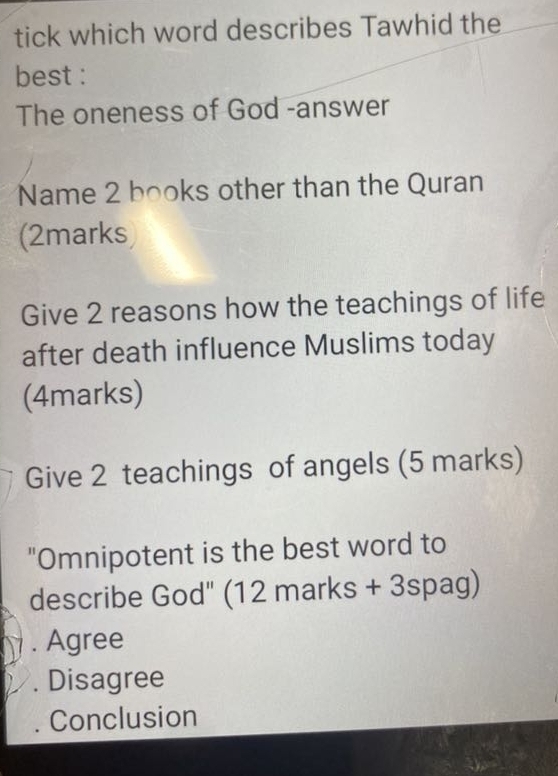 tick which word describes Tawhid the
best :
The oneness of God -answer
Name 2 books other than the Quran
(2marks
Give 2 reasons how the teachings of life
after death influence Muslims today
(4marks)
Give 2 teachings of angels (5 marks)
"Omnipotent is the best word to
describe God" (12 marks + 3spag). Agree. Disagree
Conclusion