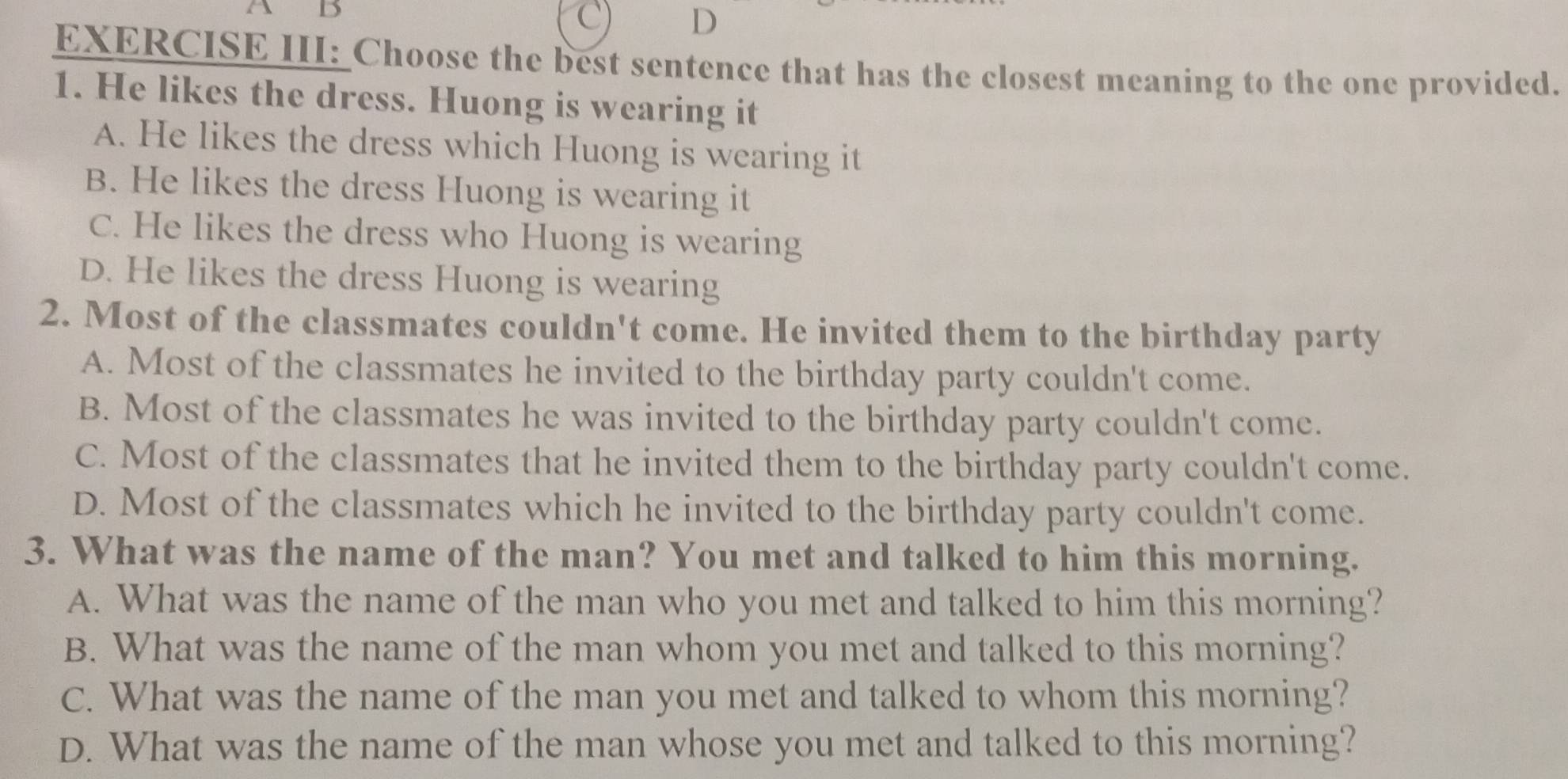 A B
C D
EXERCISE III: Choose the best sentence that has the closest meaning to the one provided.
1. He likes the dress. Huong is wearing it
A. He likes the dress which Huong is wearing it
B. He likes the dress Huong is wearing it
C. He likes the dress who Huong is wearing
D. He likes the dress Huong is wearing
2. Most of the classmates couldn't come. He invited them to the birthday party
A. Most of the classmates he invited to the birthday party couldn't come.
B. Most of the classmates he was invited to the birthday party couldn't come.
C. Most of the classmates that he invited them to the birthday party couldn't come.
D. Most of the classmates which he invited to the birthday party couldn't come.
3. What was the name of the man? You met and talked to him this morning.
A. What was the name of the man who you met and talked to him this morning?
B. What was the name of the man whom you met and talked to this morning?
C. What was the name of the man you met and talked to whom this morning?
D. What was the name of the man whose you met and talked to this morning?