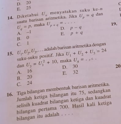 D. 20
C
E. 25
14. Diketahui U_n menyatakan suku ke-n 
suatu barisan aritmetika. Jika U_p=q dan
U_q=p , maka U_p+q=... 
19.
A. -1 D. p-q
B. 0 E. p+q
C. 1
15. U_1, U_2, U_3,. . . adalah barisan aritmetika dengan
suku-suku positif. Jika U_1+U_2+U_3=24
dan U_3=U_1^(2+10 , maka U_4)=.,4.
A. 16 D. 30
20
B. 20 E. 32
C. 24
16. Tiga bilangan membentuk barisan aritmetika.
Jumlah ketiga bilangan itu 75, sedangkan
selisih kuadrat bilangan ketiga dan kuadrat
bilangan pertama 700. Hasil kali ketiga
bilangan itu adalah . . . .