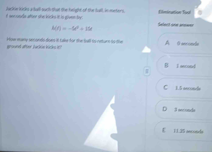 lackis kicks a ball ouch that the height of the ball, in meters, Elimication Toal
t seconds after she kicks it is given by.
h(t)=-5t^2+15t
Select one anower
How many seconds does it take for the ball to return to the O seconda
a
ground after backle kicks it ?
8 1 second
Cí 1.5 seconds
D 3 seconds
E 11.29 seconds