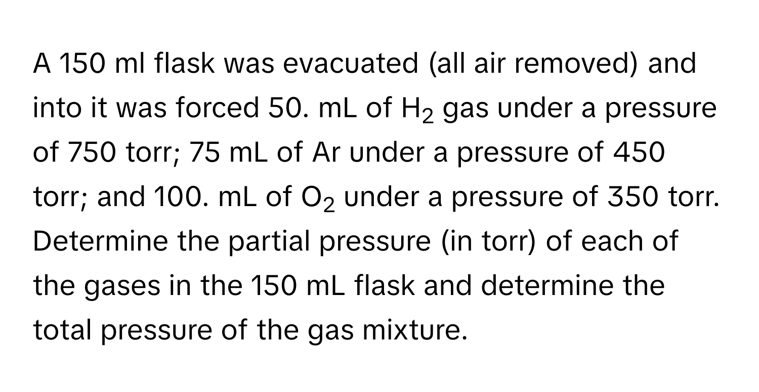 A 150 ml flask was evacuated (all air removed) and into it was forced 50. mL of H2 gas under a pressure of 750 torr; 75 mL of Ar under a pressure of 450 torr; and 100. mL of O2 under a pressure of 350 torr. Determine the partial pressure (in torr) of each of the gases in the 150 mL flask and determine the total pressure of the gas mixture.