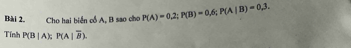 Cho hai biến cố A, B sao cho P(A)=0,2; P(B)=0,6; P(A|B)=0,3. 
Tính P(B|A); P(A|overline B).