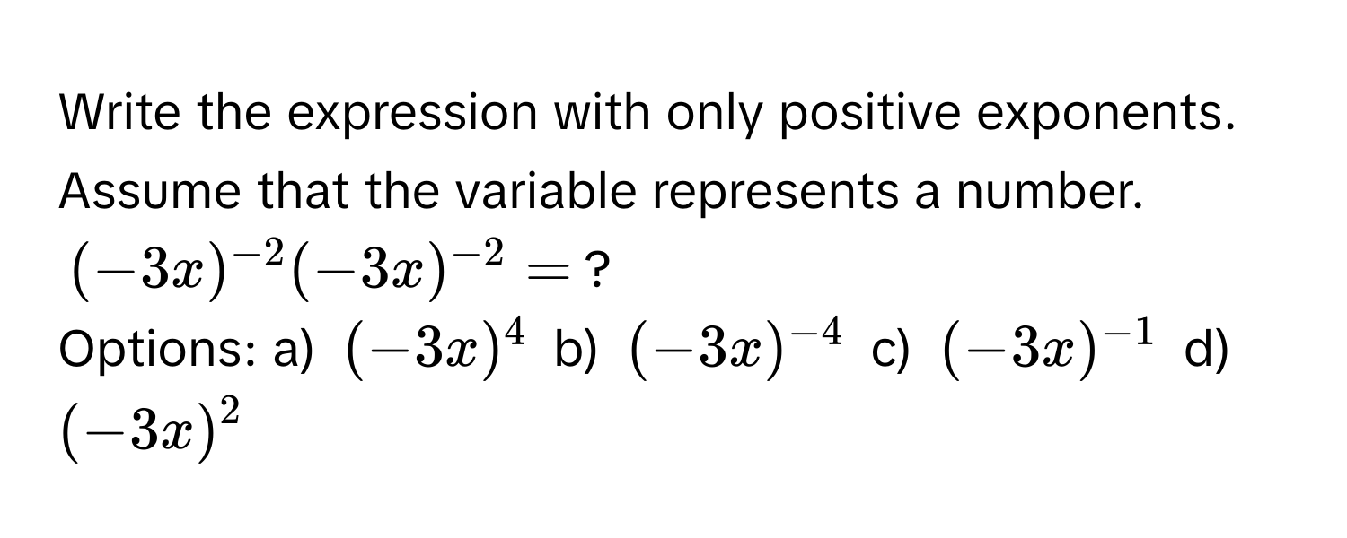 Write the expression with only positive exponents. Assume that the variable represents a number.
(-3x)^(-2)(-3x)^(-2) = ? 
Options: a) (-3x)^(4) b) (-3x)^(-4) c) (-3x)^(-1) d) (-3x)^2