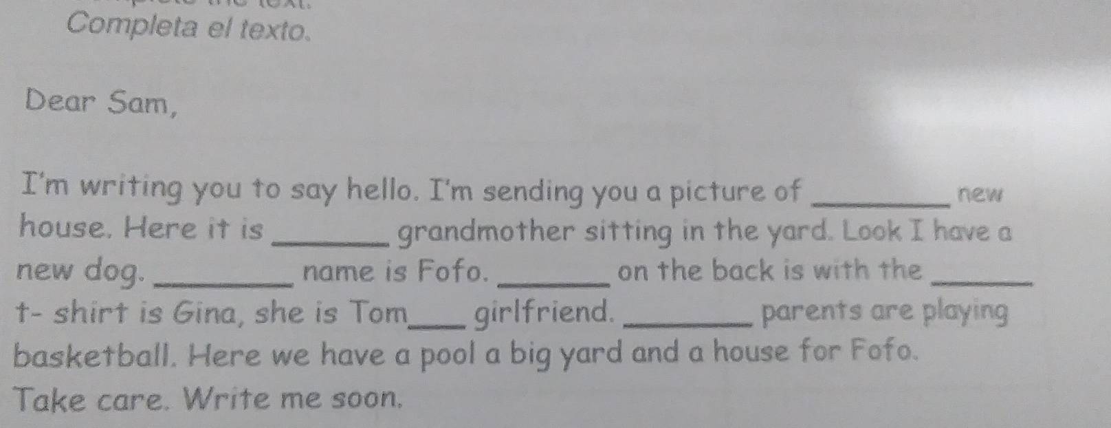 Completa el texto. 
Dear Sam, 
I'm writing you to say hello. I'm sending you a picture of _new 
house. Here it is _grandmother sitting in the yard. Look I have a 
new dog. _name is Fofo. _on the back is with the_ 
t- shirt is Gina, she is Tom_ girlfriend. _parents are playing 
basketball. Here we have a pool a big yard and a house for Fofo. 
Take care. Write me soon.